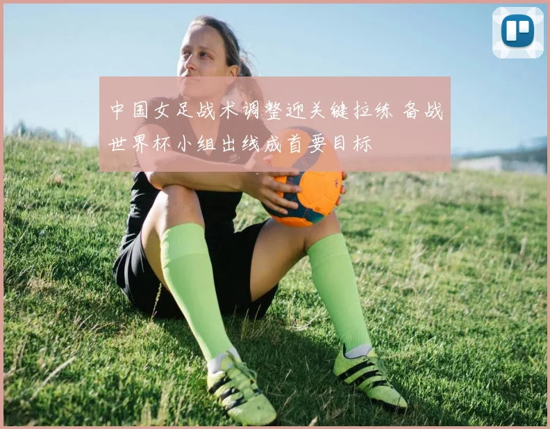 中国女足战术调整迎关键拉练 备战世界杯小组出线成首要目标