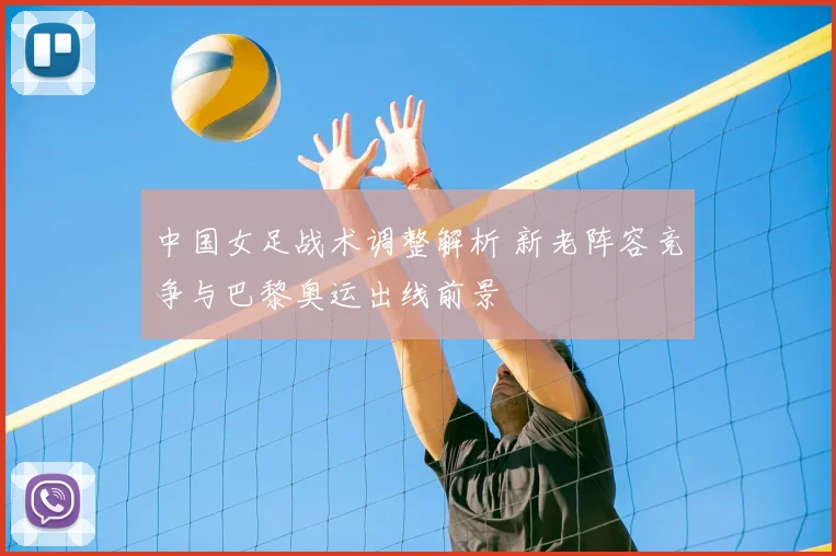 中国女足战术调整解析 新老阵容竞争与巴黎奥运出线前景