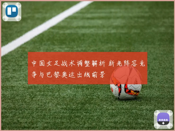 中国女足战术调整解析 新老阵容竞争与巴黎奥运出线前景